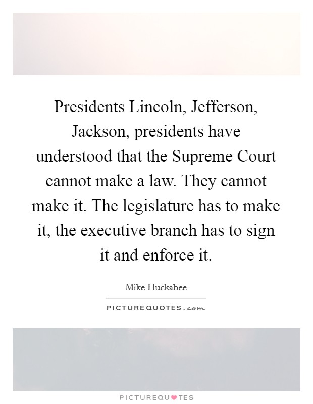 Presidents Lincoln, Jefferson, Jackson, presidents have understood that the Supreme Court cannot make a law. They cannot make it. The legislature has to make it, the executive branch has to sign it and enforce it Picture Quote #1
