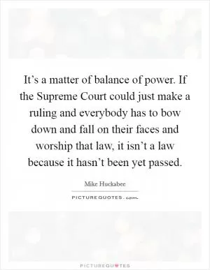 It’s a matter of balance of power. If the Supreme Court could just make a ruling and everybody has to bow down and fall on their faces and worship that law, it isn’t a law because it hasn’t been yet passed Picture Quote #1