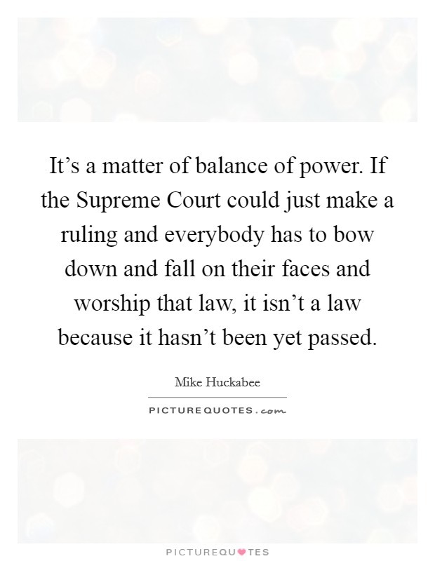 It's a matter of balance of power. If the Supreme Court could just make a ruling and everybody has to bow down and fall on their faces and worship that law, it isn't a law because it hasn't been yet passed Picture Quote #1