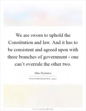 We are sworn to uphold the Constitution and law. And it has to be consistent and agreed upon with three branches of government - one can’t overrule the other two Picture Quote #1