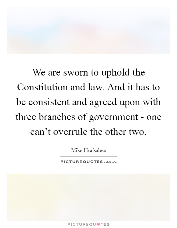 We are sworn to uphold the Constitution and law. And it has to be consistent and agreed upon with three branches of government - one can't overrule the other two Picture Quote #1
