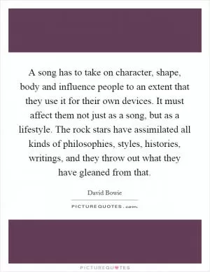 A song has to take on character, shape, body and influence people to an extent that they use it for their own devices. It must affect them not just as a song, but as a lifestyle. The rock stars have assimilated all kinds of philosophies, styles, histories, writings, and they throw out what they have gleaned from that Picture Quote #1