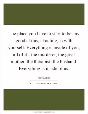 The place you have to start to be any good at this, at acting, is with yourself. Everything is inside of you, all of it - the murderer, the great mother, the therapist, the husband. Everything is inside of us Picture Quote #1