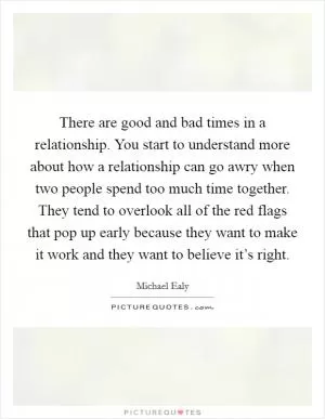 There are good and bad times in a relationship. You start to understand more about how a relationship can go awry when two people spend too much time together. They tend to overlook all of the red flags that pop up early because they want to make it work and they want to believe it’s right Picture Quote #1