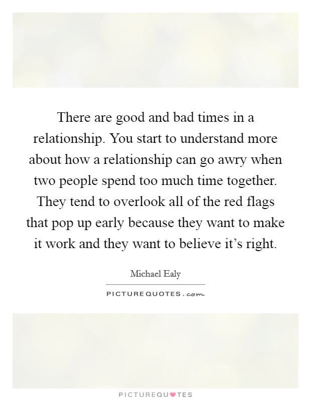 There are good and bad times in a relationship. You start to understand more about how a relationship can go awry when two people spend too much time together. They tend to overlook all of the red flags that pop up early because they want to make it work and they want to believe it's right Picture Quote #1