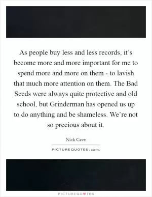 As people buy less and less records, it’s become more and more important for me to spend more and more on them - to lavish that much more attention on them. The Bad Seeds were always quite protective and old school, but Grinderman has opened us up to do anything and be shameless. We’re not so precious about it Picture Quote #1