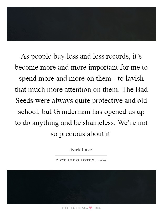 As people buy less and less records, it's become more and more important for me to spend more and more on them - to lavish that much more attention on them. The Bad Seeds were always quite protective and old school, but Grinderman has opened us up to do anything and be shameless. We're not so precious about it Picture Quote #1