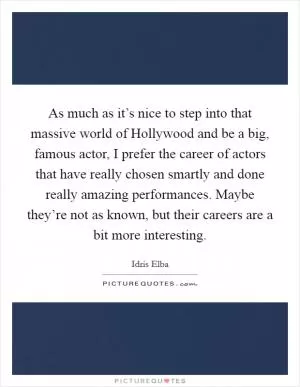 As much as it’s nice to step into that massive world of Hollywood and be a big, famous actor, I prefer the career of actors that have really chosen smartly and done really amazing performances. Maybe they’re not as known, but their careers are a bit more interesting Picture Quote #1
