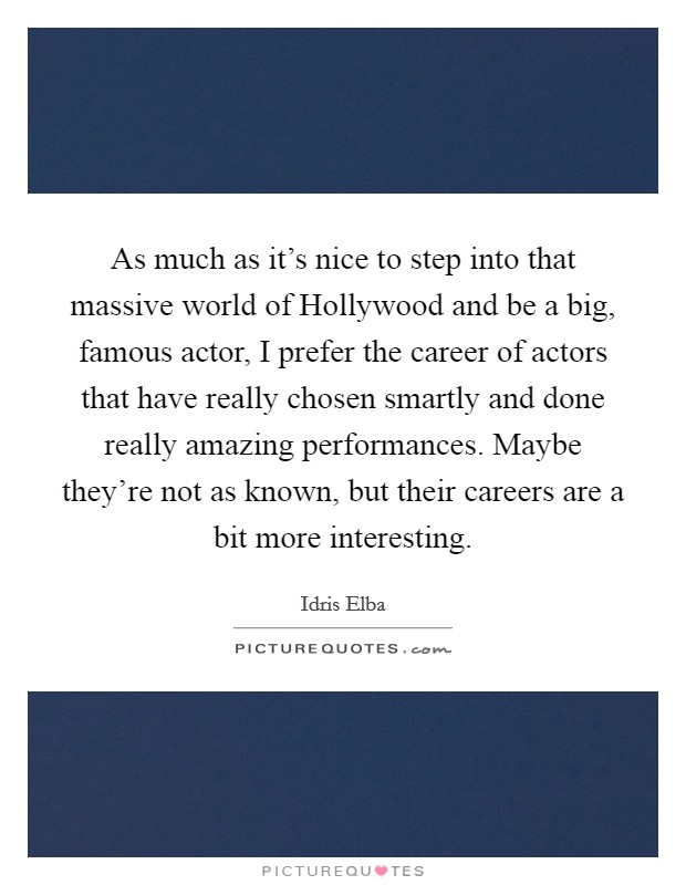 As much as it's nice to step into that massive world of Hollywood and be a big, famous actor, I prefer the career of actors that have really chosen smartly and done really amazing performances. Maybe they're not as known, but their careers are a bit more interesting Picture Quote #1