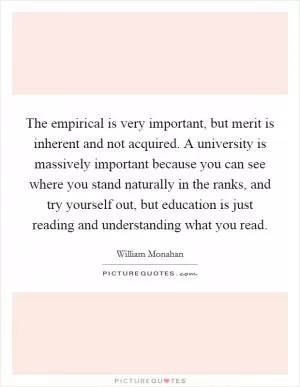 The empirical is very important, but merit is inherent and not acquired. A university is massively important because you can see where you stand naturally in the ranks, and try yourself out, but education is just reading and understanding what you read Picture Quote #1