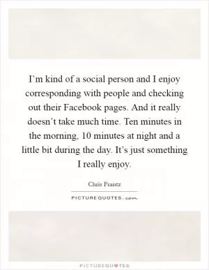 I’m kind of a social person and I enjoy corresponding with people and checking out their Facebook pages. And it really doesn’t take much time. Ten minutes in the morning, 10 minutes at night and a little bit during the day. It’s just something I really enjoy Picture Quote #1