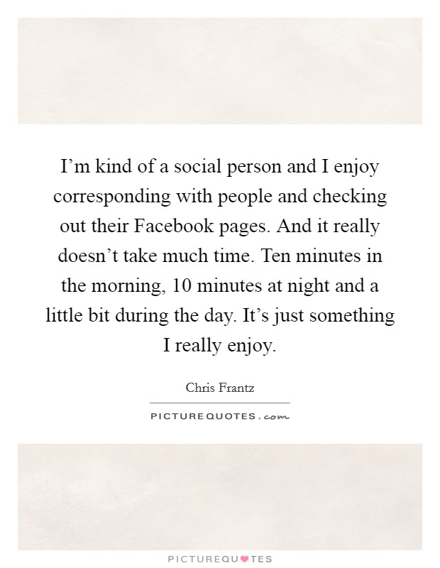 I'm kind of a social person and I enjoy corresponding with people and checking out their Facebook pages. And it really doesn't take much time. Ten minutes in the morning, 10 minutes at night and a little bit during the day. It's just something I really enjoy Picture Quote #1