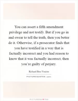 You can assert a fifth amendment privilege and not testify. But if you go in and swear to tell the truth, then you better do it. Otherwise, if a prosecutor finds that you have testified in a way that is factually incorrect and you had reason to know that it was factually incorrect, then you’re guilty of perjury Picture Quote #1