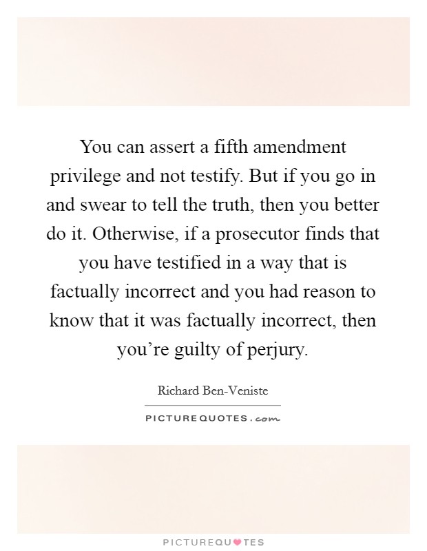 You can assert a fifth amendment privilege and not testify. But if you go in and swear to tell the truth, then you better do it. Otherwise, if a prosecutor finds that you have testified in a way that is factually incorrect and you had reason to know that it was factually incorrect, then you're guilty of perjury Picture Quote #1