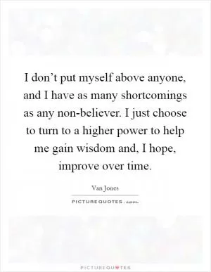 I don’t put myself above anyone, and I have as many shortcomings as any non-believer. I just choose to turn to a higher power to help me gain wisdom and, I hope, improve over time Picture Quote #1