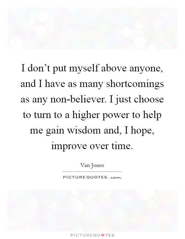 I don't put myself above anyone, and I have as many shortcomings as any non-believer. I just choose to turn to a higher power to help me gain wisdom and, I hope, improve over time Picture Quote #1