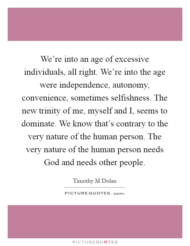 We're into an age of excessive individuals, all right. We're into the age were independence, autonomy, convenience, sometimes selfishness. The new trinity of me, myself and I, seems to dominate. We know that's contrary to the very nature of the human person. The very nature of the human person needs God and needs other people Picture Quote #1
