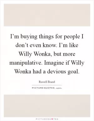 I’m buying things for people I don’t even know. I’m like Willy Wonka, but more manipulative. Imagine if Willy Wonka had a devious goal Picture Quote #1