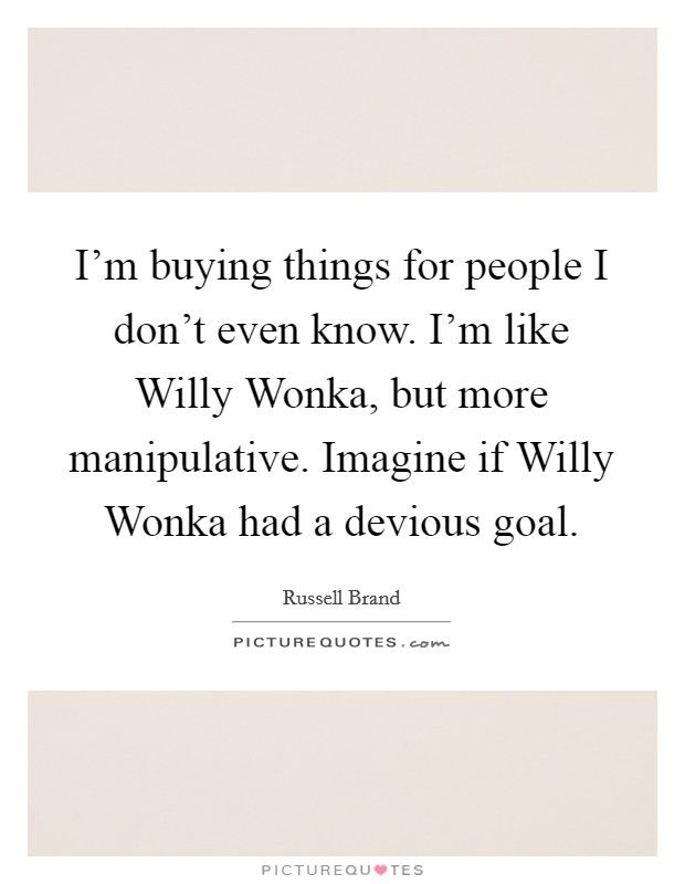I'm buying things for people I don't even know. I'm like Willy Wonka, but more manipulative. Imagine if Willy Wonka had a devious goal Picture Quote #1