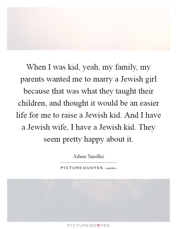 When I was kid, yeah, my family, my parents wanted me to marry a Jewish girl because that was what they taught their children, and thought it would be an easier life for me to raise a Jewish kid. And I have a Jewish wife, I have a Jewish kid. They seem pretty happy about it Picture Quote #1