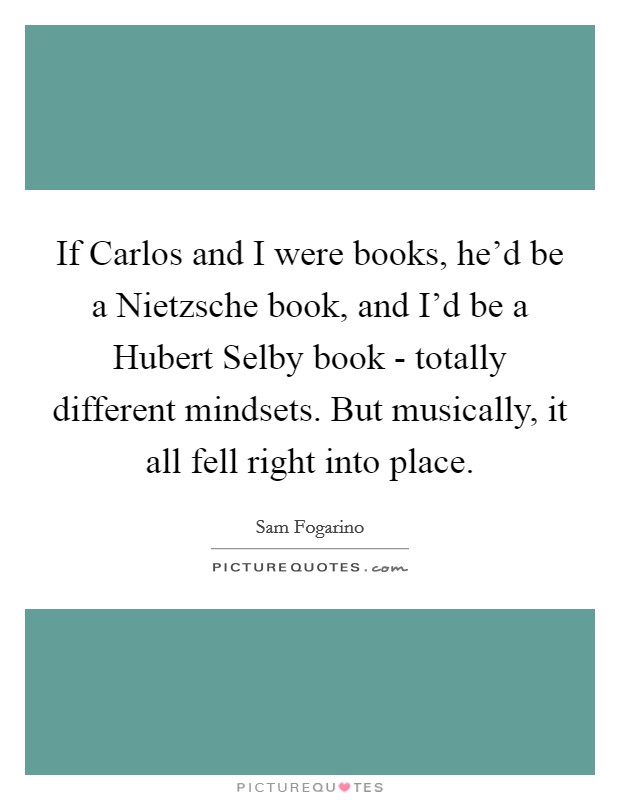 If Carlos and I were books, he'd be a Nietzsche book, and I'd be a Hubert Selby book - totally different mindsets. But musically, it all fell right into place Picture Quote #1