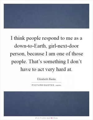 I think people respond to me as a down-to-Earth, girl-next-door person, because I am one of those people. That’s something I don’t have to act very hard at Picture Quote #1
