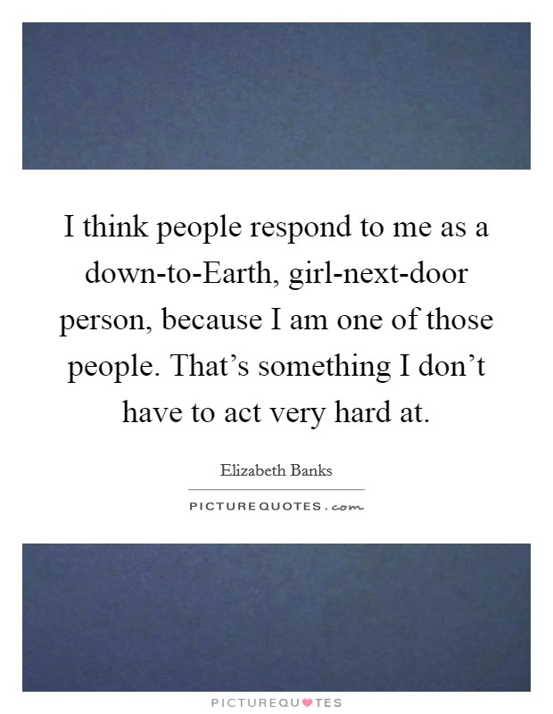 I think people respond to me as a down-to-Earth, girl-next-door person, because I am one of those people. That's something I don't have to act very hard at Picture Quote #1