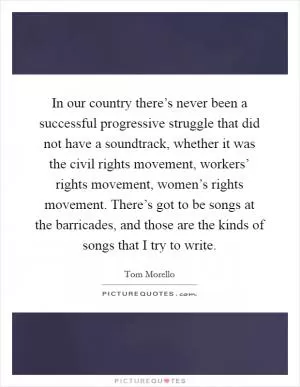 In our country there’s never been a successful progressive struggle that did not have a soundtrack, whether it was the civil rights movement, workers’ rights movement, women’s rights movement. There’s got to be songs at the barricades, and those are the kinds of songs that I try to write Picture Quote #1