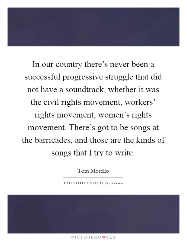 In our country there's never been a successful progressive struggle that did not have a soundtrack, whether it was the civil rights movement, workers' rights movement, women's rights movement. There's got to be songs at the barricades, and those are the kinds of songs that I try to write Picture Quote #1