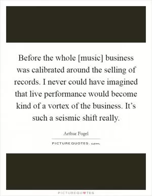 Before the whole [music] business was calibrated around the selling of records. I never could have imagined that live performance would become kind of a vortex of the business. It’s such a seismic shift really Picture Quote #1