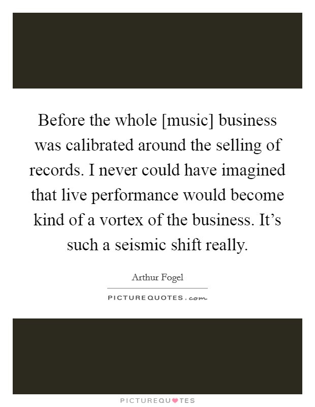 Before the whole [music] business was calibrated around the selling of records. I never could have imagined that live performance would become kind of a vortex of the business. It's such a seismic shift really Picture Quote #1