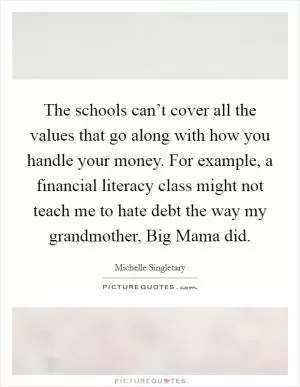 The schools can’t cover all the values that go along with how you handle your money. For example, a financial literacy class might not teach me to hate debt the way my grandmother, Big Mama did Picture Quote #1