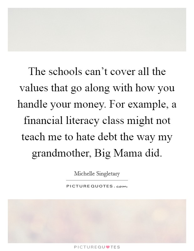 The schools can't cover all the values that go along with how you handle your money. For example, a financial literacy class might not teach me to hate debt the way my grandmother, Big Mama did Picture Quote #1