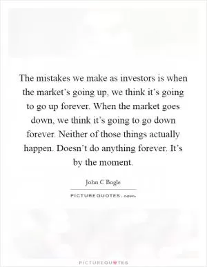 The mistakes we make as investors is when the market’s going up, we think it’s going to go up forever. When the market goes down, we think it’s going to go down forever. Neither of those things actually happen. Doesn’t do anything forever. It’s by the moment Picture Quote #1