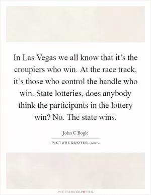 In Las Vegas we all know that it’s the croupiers who win. At the race track, it’s those who control the handle who win. State lotteries, does anybody think the participants in the lottery win? No. The state wins Picture Quote #1