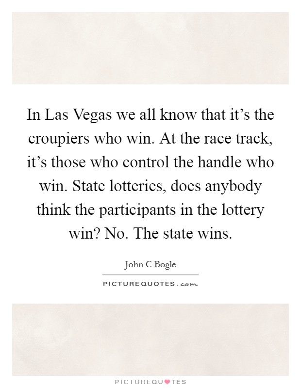 In Las Vegas we all know that it's the croupiers who win. At the race track, it's those who control the handle who win. State lotteries, does anybody think the participants in the lottery win? No. The state wins Picture Quote #1