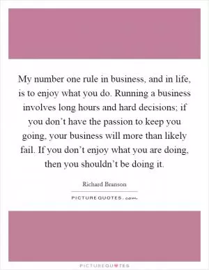 My number one rule in business, and in life, is to enjoy what you do. Running a business involves long hours and hard decisions; if you don’t have the passion to keep you going, your business will more than likely fail. If you don’t enjoy what you are doing, then you shouldn’t be doing it Picture Quote #1
