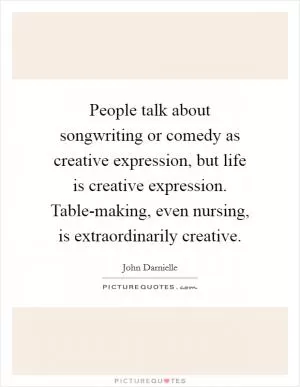 People talk about songwriting or comedy as creative expression, but life is creative expression. Table-making, even nursing, is extraordinarily creative Picture Quote #1