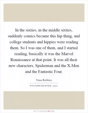 In the sixties, in the middle sixties, suddenly comics became this hip thing, and college students and hippies were reading them. So I was one of them, and I started reading, basically it was the Marvel Renaissance at that point. It was all their new characters, Spiderman and the X-Men and the Fantastic Four Picture Quote #1
