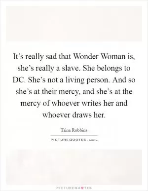 It’s really sad that Wonder Woman is, she’s really a slave. She belongs to DC. She’s not a living person. And so she’s at their mercy, and she’s at the mercy of whoever writes her and whoever draws her Picture Quote #1
