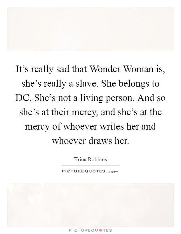 It's really sad that Wonder Woman is, she's really a slave. She belongs to DC. She's not a living person. And so she's at their mercy, and she's at the mercy of whoever writes her and whoever draws her Picture Quote #1