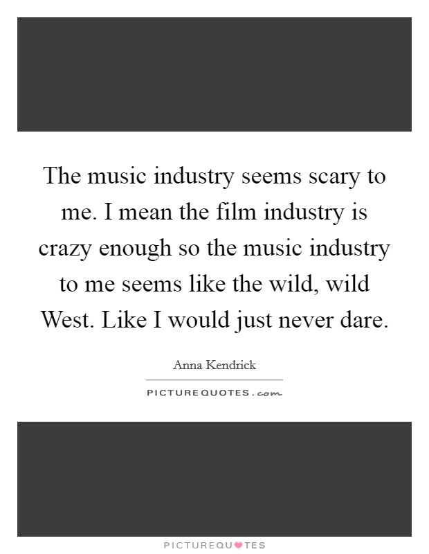 The music industry seems scary to me. I mean the film industry is crazy enough so the music industry to me seems like the wild, wild West. Like I would just never dare Picture Quote #1