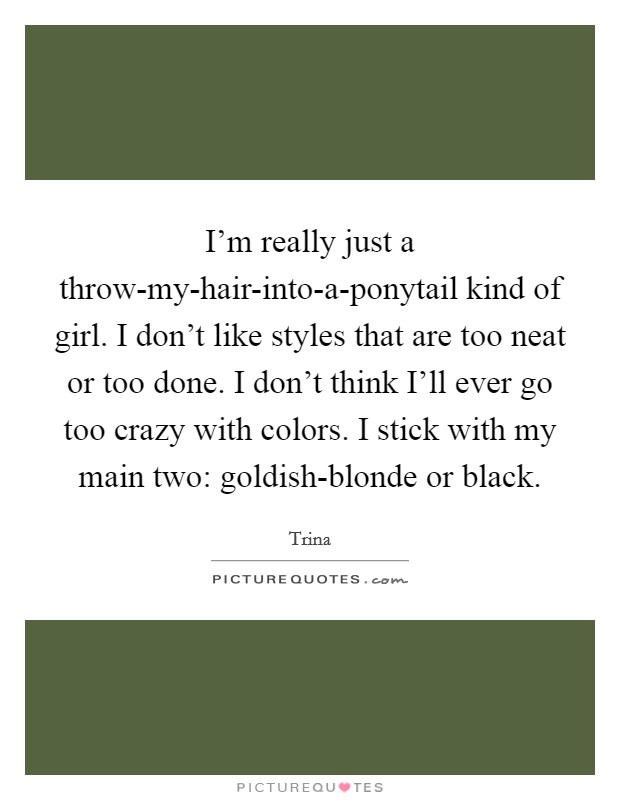 I'm really just a throw-my-hair-into-a-ponytail kind of girl. I don't like styles that are too neat or too done. I don't think I'll ever go too crazy with colors. I stick with my main two: goldish-blonde or black Picture Quote #1
