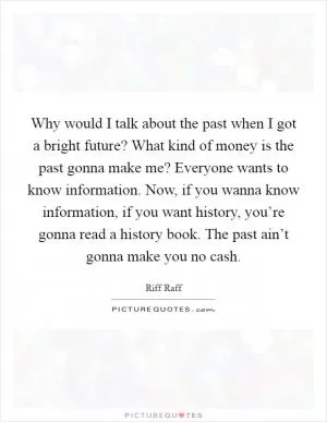 Why would I talk about the past when I got a bright future? What kind of money is the past gonna make me? Everyone wants to know information. Now, if you wanna know information, if you want history, you’re gonna read a history book. The past ain’t gonna make you no cash Picture Quote #1