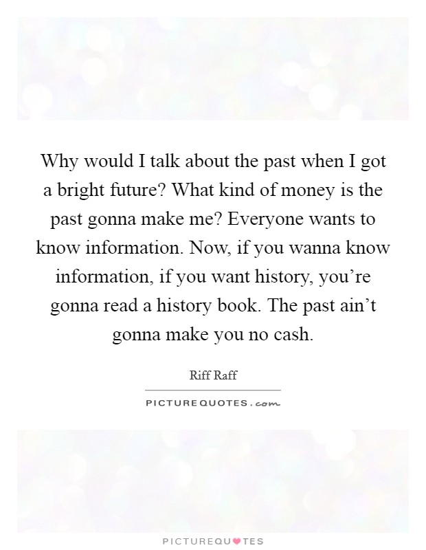 Why would I talk about the past when I got a bright future? What kind of money is the past gonna make me? Everyone wants to know information. Now, if you wanna know information, if you want history, you're gonna read a history book. The past ain't gonna make you no cash Picture Quote #1