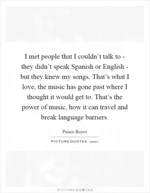 I met people that I couldn’t talk to - they didn’t speak Spanish or English - but they knew my songs. That’s what I love, the music has gone past where I thought it would get to. That’s the power of music, how it can travel and break language barriers Picture Quote #1