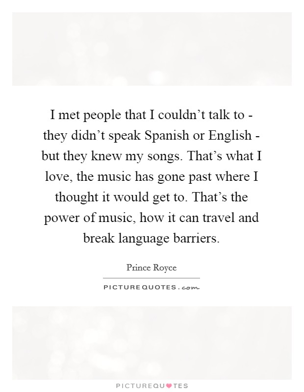 I met people that I couldn't talk to - they didn't speak Spanish or English - but they knew my songs. That's what I love, the music has gone past where I thought it would get to. That's the power of music, how it can travel and break language barriers Picture Quote #1