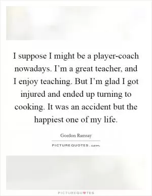 I suppose I might be a player-coach nowadays. I’m a great teacher, and I enjoy teaching. But I’m glad I got injured and ended up turning to cooking. It was an accident but the happiest one of my life Picture Quote #1