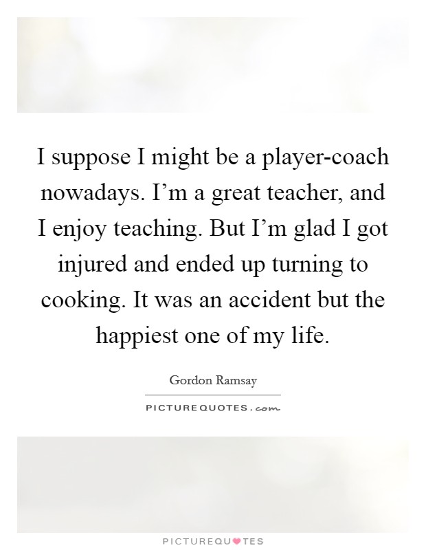 I suppose I might be a player-coach nowadays. I'm a great teacher, and I enjoy teaching. But I'm glad I got injured and ended up turning to cooking. It was an accident but the happiest one of my life Picture Quote #1