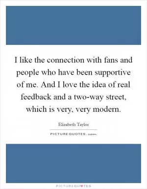 I like the connection with fans and people who have been supportive of me. And I love the idea of real feedback and a two-way street, which is very, very modern Picture Quote #1